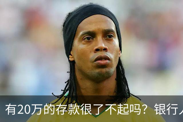 有20万的存款很了不起吗？银行人表示：存款20万，确实很了不起